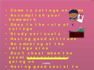 •    C o me t o c o l l e g e o n t i me
•    A c c o mp l i s h y o u r
    h o me w o r k
•    Ob e y t o t h e r u l e o f
    c ol l e ge
•    St udy s e r i ous l y
•    Ha v i n g g o o d a t t i t u d e
•    N o s mo k i n g a t t h e
    c ol l e ge a r e a
•    D o n ’t c h e a t w h e n t h e
    e x a mi n a t i n a t i o n i s
    goi ng on
•    Ha v i n g g o o d s o c i a l t o
 