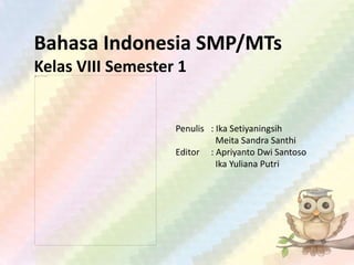 Bahasa Indonesia SMP/MTs
Kelas VIII Semester 1
Penulis : Ika Setiyaningsih
Meita Sandra Santhi
Editor : Apriyanto Dwi Santoso
Ika Yuliana Putri
 