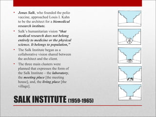 SALK INSTITUTE (1959-1965)
• Jonas Salk, who founded the polio
vaccine, approached Louis I. Kahn
to be the architect for a biomedical
research institute.
• Salk’s humanitarian vision “that
medical research does not belong
entirely to medicine or the physical
science. It belongs to population,”
• The Salk Institute began as a
collaborative vision shared between
the architect and the client.
• The three main clusters were
planned that expresses the form of
the Salk Institute – the laboratory,
the meeting place [the meeting
house], and, the living place [the
village].
 