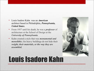 Louis Isadore Kahn
• Louis Isadore Kahn was an American
architect based in Philadelphia, Pennsylvania,
United States.
• From 1957 until his death, he was a professor of
architecture at the School of Design at the
University of Pennsylvania.
• Kahn created a style that was monumental and
monolithic; his heavy buildings do not hide their
weight, their materials, or the way they are
assembled.
 
