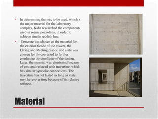 Material
• In determining the mix to be used, which is
the major material for the laboratory
complex, Kahn researched the components
used in roman pozzolana, in order to
achieve similar reddish hue.
• Concrete was chosen as the material for
the exterior facade of the towers, the
Living and Meeting places, and slate was
chosen for the courtyard to further
emphasize the simplicity of the design.
Later, the material was eliminated because
of cost and replaced with travertine, which
has similar symbolic connections. The
travertine has not lasted as long as slate
may have over time because of its relative
softness.
 