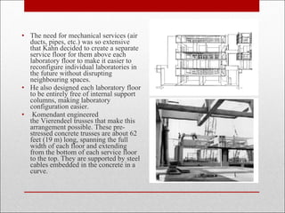 • The need for mechanical services (air
ducts, pipes, etc.) was so extensive
that Kahn decided to create a separate
service floor for them above each
laboratory floor to make it easier to
reconfigure individual laboratories in
the future without disrupting
neighbouring spaces.
• He also designed each laboratory floor
to be entirely free of internal support
columns, making laboratory
configuration easier.
• Komendant engineered
the Vierendeel trusses that make this
arrangement possible. These pre-
stressed concrete trusses are about 62
feet (19 m) long, spanning the full
width of each floor and extending
from the bottom of each service floor
to the top. They are supported by steel
cables embedded in the concrete in a
curve.
 