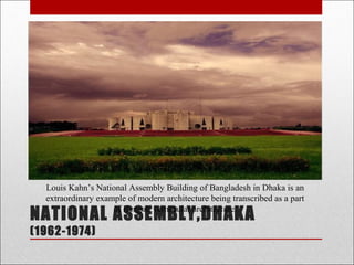 NATIONAL ASSEMBLY,DHAKA
(1962-1974)
Louis Kahn’s National Assembly Building of Bangladesh in Dhaka is an
extraordinary example of modern architecture being transcribed as a part
of Bengali vernacular architecture.
 