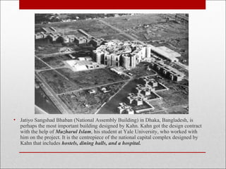 • Jatiyo Sangshad Bhaban (National Assembly Building) in Dhaka, Bangladesh, is
perhaps the most important building designed by Kahn. Kahn got the design contract
with the help of Muzharul Islam, his student at Yale University, who worked with
him on the project. It is the centrepiece of the national capital complex designed by
Kahn that includes hostels, dining halls, and a hospital.
 