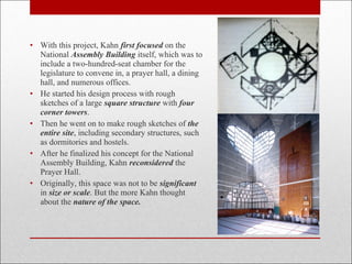 • With this project, Kahn first focused on the
National Assembly Building itself, which was to
include a two-hundred-seat chamber for the
legislature to convene in, a prayer hall, a dining
hall, and numerous offices.
• He started his design process with rough
sketches of a large square structure with four
corner towers.
• Then he went on to make rough sketches of the
entire site, including secondary structures, such
as dormitories and hostels.
• After he finalized his concept for the National
Assembly Building, Kahn reconsidered the
Prayer Hall.
• Originally, this space was not to be significant
in size or scale. But the more Kahn thought
about the nature of the space.
 