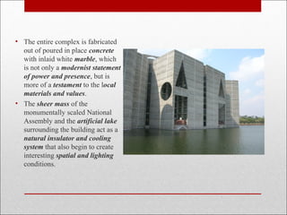 • The entire complex is fabricated
out of poured in place concrete
with inlaid white marble, which
is not only a modernist statement
of power and presence, but is
more of a testament to the local
materials and values.
• The sheer mass of the
monumentally scaled National
Assembly and the artificial lake
surrounding the building act as a
natural insulator and cooling
system that also begin to create
interesting spatial and lighting
conditions.
 