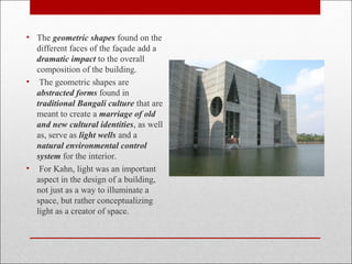 • The geometric shapes found on the
different faces of the façade add a
dramatic impact to the overall
composition of the building.
• The geometric shapes are
abstracted forms found in
traditional Bangali culture that are
meant to create a marriage of old
and new cultural identities, as well
as, serve as light wells and a
natural environmental control
system for the interior.
• For Kahn, light was an important
aspect in the design of a building,
not just as a way to illuminate a
space, but rather conceptualizing
light as a creator of space.
 