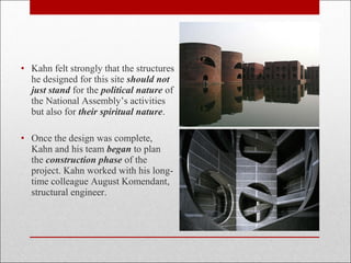 • Kahn felt strongly that the structures
he designed for this site should not
just stand for the political nature of
the National Assembly’s activities
but also for their spiritual nature.
• Once the design was complete,
Kahn and his team began to plan
the construction phase of the
project. Kahn worked with his long-
time colleague August Komendant,
structural engineer.
 