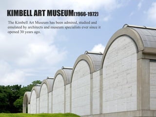 KIMBELL ART MUSEUM(1966-1972)
The Kimbell Art Museum has been admired, studied and
emulated by architects and museum specialists ever since it
opened 30 years ago.
 