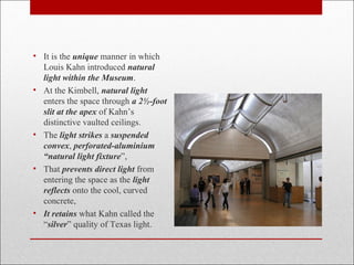 • It is the unique manner in which
Louis Kahn introduced natural
light within the Museum.
• At the Kimbell, natural light
enters the space through a 2½-foot
slit at the apex of Kahn’s
distinctive vaulted ceilings.
• The light strikes a suspended
convex, perforated-aluminium
“natural light fixture”,
• That prevents direct light from
entering the space as the light
reflects onto the cool, curved
concrete,
• It retains what Kahn called the
“silver” quality of Texas light.
 