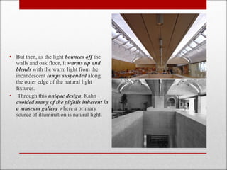 • But then, as the light bounces off the
walls and oak floor, it warms up and
blends with the warm light from the
incandescent lamps suspended along
the outer edge of the natural light
fixtures.
• Through this unique design, Kahn
avoided many of the pitfalls inherent in
a museum gallery where a primary
source of illumination is natural light.
 