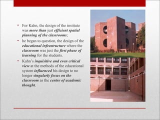 • For Kahn, the design of the institute
was more than just efficient spatial
planning of the classrooms;
• he began to question, the design of the
educational infrastructure where the
classroom was just the first phase of
learning for the students.
• Kahn’s inquisitive and even critical
view at the methods of the educational
system influenced his design to no
longer singularly focus on the
classroom as the centre of academic
thought.
 
