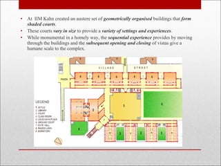 • At IIM Kahn created an austere set of geometrically organised buildings that form
shaded courts.
• These courts vary in size to provide a variety of settings and experiences.
• While monumental in a homely way, the sequential experience provides by moving
through the buildings and the subsequent opening and closing of vistas give a
humane scale to the complex.
 