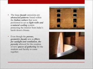 • The large façade omissions are
abstracted patterns found within
the Indian culture that were
positioned to act as light wells and
a natural cooling system
protecting the interior from India’s
harsh desert climate.
• Even though the porous,
geometric façade acts as filters
for sunlight and ventilation, the
porosity allowed for the creation
of new spaces of gathering for the
students and faculty to come
together.
 