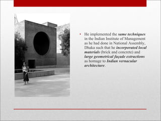 • He implemented the same techniques
in the Indian Institute of Management
as he had done in National Assembly,
Dhaka such that he incorporated local
materials (brick and concrete) and
large geometrical façade extractions
as homage to Indian vernacular
architecture.
 