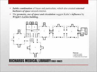 RICHARDS MEDICAL LIBRARY(1957-1962)
• Subtle combination of linear and particulate, which also created external
harbours of space around exterior.
• The geometry, use of space and circulation suggest Kahn’s influence by
Wright’s Larkin building.
 
