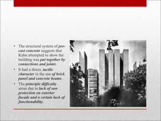 • The structural system of pre-
cast concrete suggests that
Kahn attempted to show the
building was put together by
connections and joints.
• It had a direct, tactile
character in the use of brick
panel and concrete beams.
• The principle difficulty
arose due to lack of sun
protection on exterior
facade and a certain lack of
functionability.
 