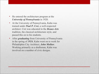 • He entered the architecture program at the
University of Pennsylvania in 1920.
• At the University of Pennsylvania, Kahn was
trained under Paul P. Cret, a well-respected
architect. Cret was educated in the Beaux-Arts
tradition, the classical architecture style, and
passed this on to his students.
• After graduating from University of Pennsylvania
in the spring of 1924, Kahn went on to work for
Philadelphia City Architect, John Molitor.
Working primarily as a draftsman, Kahn was
involved on a number of civic designs.
 