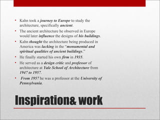 • Kahn took a journey to Europe to study the
architecture, specifically ancient.
• The ancient architecture he observed in Europe
would later influence the designs of his buildings.
• Kahn thought the architecture being produced in
America was lacking in the “monumental and
spiritual qualities of ancient buildings.”
• He finally started his own firm in 1935.
• He served as a design critic and professor of
architecture at Yale School of Architecture from
1947 to 1957.
• From 1957 he was a professor at the University of
Pennsylvania.
Inspiration& work
 
