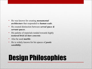 • He was known for creating monumental
architecture that responded to human scale.
• He created distinction between served space &
servant spaces.
• His palette of materials tended towards highly
textured brick & bare concrete.
• Also he used marble.
• He is widely known for his spaces of poetic
sensibility.
Design Philosophies
 