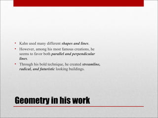 • Kahn used many different shapes and lines.
• However, among his most famous creations, he
seems to favor both parallel and perpendicular
lines.
• Through his bold technique, he created streamline,
radical, and futuristic looking buildings.
Geometry in his work
 