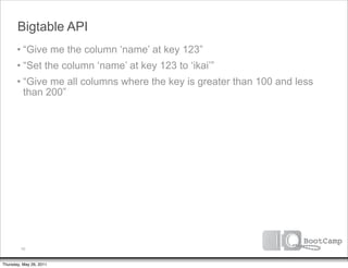 Bigtable API
       • “Give me the column ‘name’ at key 123”
       • “Set the column ‘name’ at key 123 to ‘ikai’”
       • “Give me all columns where the key is greater than 100 and less
         than 200”




         10


Thursday, May 26, 2011
 