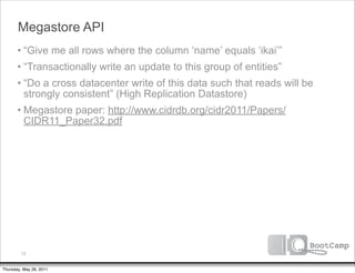 Megastore API
       • “Give me all rows where the column ‘name’ equals ‘ikai’”
       • “Transactionally write an update to this group of entities”
       • “Do a cross datacenter write of this data such that reads will be
         strongly consistent” (High Replication Datastore)
       • Megastore paper: http://www.cidrdb.org/cidr2011/Papers/
         CIDR11_Paper32.pdf




         12


Thursday, May 26, 2011
 
