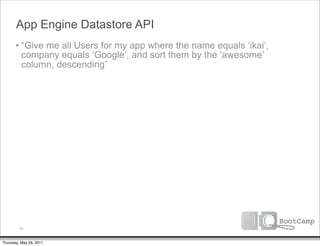 App Engine Datastore API
       • “Give me all Users for my app where the name equals ‘ikai’,
         company equals ‘Google’, and sort them by the ‘awesome’
         column, descending”




         14


Thursday, May 26, 2011
 