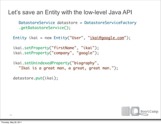Let’s save an Entity with the low-level Java API
        	 DatastoreService datastore = DatastoreServiceFactory
      	 	 .getDatastoreService();

      	 Entity ikai = new Entity("User", "ikai@google.com");

      	 ikai.setProperty("firstName", "ikai");
      	 ikai.setProperty("company", "google");

      	 ikai.setUnindexedProperty("biography",
      	 	 "Ikai is a great man, a great, great man.");
      	
      	 datastore.put(ikai);




         16


Thursday, May 26, 2011
 