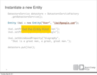 Instantiate a new Entity
        DatastoreService datastore = DatastoreServiceFactory
      	 	 .getDatastoreService();

      	 Entity ikai = new Entity("User", "ikai@google.com");

                  Set the Entity Kind
      	 ikai.setProperty("firstName", "ikai");
      	 ikai.setProperty("company", "google");

      	 ikai.setUnindexedProperty("biography",
      	 	 "Ikai is a great man, a great, great man.");
      	
      	 datastore.put(ikai);




         18


Thursday, May 26, 2011
 