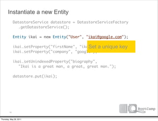 Instantiate a new Entity
        DatastoreService datastore = DatastoreServiceFactory
      	 	 .getDatastoreService();

      	 Entity ikai = new Entity("User", "ikai@google.com");

      	 ikai.setProperty("firstName", "ikai"); a
                                          Set      unique key
      	 ikai.setProperty("company", "google");

      	 ikai.setUnindexedProperty("biography",
      	 	 "Ikai is a great man, a great, great man.");
      	
      	 datastore.put(ikai);




         19


Thursday, May 26, 2011
 