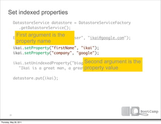 Set indexed properties
        DatastoreService datastore = DatastoreServiceFactory
      	 	 .getDatastoreService();

      	
               First argument is the
              Entity ikai = new Entity("User",   "ikai@google.com");
               property name
      	 ikai.setProperty("firstName", "ikai");
      	 ikai.setProperty("company", "google");

      	 ikai.setUnindexedProperty("biography", argument
                                       Second                     is the
                                       property value
      	 	 "Ikai is a great man, a great, great man.");
      	
      	 datastore.put(ikai);




         20


Thursday, May 26, 2011
 