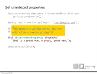 Set unindexed properties
        DatastoreService datastore = DatastoreServiceFactory
      	 	 .getDatastoreService();

      	 Entity ikai = new Entity("User", "ikai@google.com");

           This property will be saved, but we
      	 ikai.setProperty("firstName", "ikai");
      	 ikai.setProperty("company", "google");
           will not run queries against it
      	 ikai.setUnindexedProperty("biography",
      	 	 "Ikai is a great man, a great, great man.");
      	
      	 datastore.put(ikai);




         21


Thursday, May 26, 2011
 