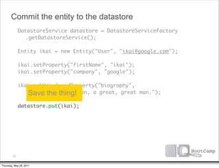Commit the entity to the datastore
        DatastoreService datastore = DatastoreServiceFactory
      	 	 .getDatastoreService();

      	 Entity ikai = new Entity("User", "ikai@google.com");

      	 ikai.setProperty("firstName", "ikai");
      	 ikai.setProperty("company", "google");

      	 ikai.setUnindexedProperty("biography",
      	 	 "Ikai is a thing! man, a great, great man.");
           Save the great
      	
      	 datastore.put(ikai);




         22


Thursday, May 26, 2011
 