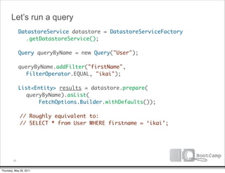 Let’s run a query
        DatastoreService datastore = DatastoreServiceFactory
      	 	 .getDatastoreService();

      	 Query queryByName = new Query("User");

      	 queryByName.addFilter("firstName",
           FilterOperator.EQUAL, "ikai");

      	 List<Entity> results = datastore.prepare(
           queryByName).asList(
      	 	      FetchOptions.Builder.withDefaults());

              // Roughly equivalent to:
              // SELECT * from User WHERE firstname = ‘ikai’;




         26


Thursday, May 26, 2011
 