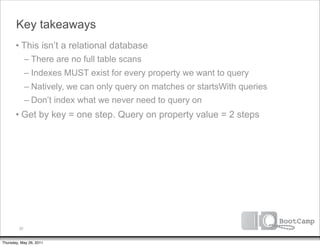Key takeaways
       • This isn’t a relational database
              – There are no full table scans
              – Indexes MUST exist for every property we want to query
              – Natively, we can only query on matches or startsWith queries
              – Don’t index what we never need to query on
       • Get by key = one step. Query on property value = 2 steps




         30


Thursday, May 26, 2011
 