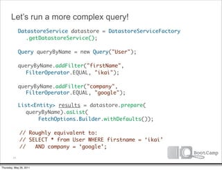 Let’s run a more complex query!
        DatastoreService datastore = DatastoreServiceFactory
      	 	 .getDatastoreService();

      	 Query queryByName = new Query("User");

      	 queryByName.addFilter("firstName",
           FilterOperator.EQUAL, "ikai");

      	 queryByName.addFilter("company",
           FilterOperator.EQUAL, "google");

      	 List<Entity> results = datastore.prepare(
           queryByName).asList(
      	 	      FetchOptions.Builder.withDefaults());

              // Roughly equivalent to:
              // SELECT * from User WHERE firstname = ‘ikai’
              //   AND company = ‘google’;

         31


Thursday, May 26, 2011
 
