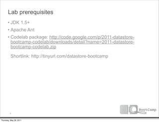 Lab prerequisites
       • JDK 1.5+
       • Apache Ant
       • Codelab package: http://code.google.com/p/2011-datastore-
         bootcamp-codelab/downloads/detail?name=2011-datastore-
         bootcamp-codelab.zip

          Shortlink: http://tinyurl.com/datastore-bootcamp




         4


Thursday, May 26, 2011
 