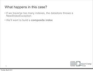 What happens in this case?
       • If we traverse too many indexes, the datastore throws a
         NeedIndexException
       • We’ll want to build a composite index




         52


Thursday, May 26, 2011
 