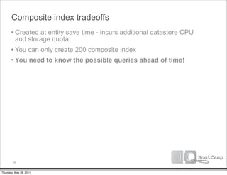 Composite index tradeoffs
       • Created at entity save time - incurs additional datastore CPU
         and storage quota
       • You can only create 200 composite index
       • You need to know the possible queries ahead of time!




         56


Thursday, May 26, 2011
 
