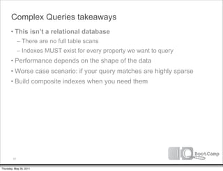 Complex Queries takeaways
       • This isn’t a relational database
              – There are no full table scans
              – Indexes MUST exist for every property we want to query
       • Performance depends on the shape of the data
       • Worse case scenario: if your query matches are highly sparse
       • Build composite indexes when you need them




         57


Thursday, May 26, 2011
 