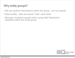 Why entity groups?
       • We can perform transactions within this group - but not outside
       • Data locality - data are stored “near” each other
       • Strongly consistent queries when using High Replication
         datastore within this entity group




         59


Thursday, May 26, 2011
 