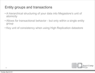 Entity groups and transactions
       • A hierarchical structuring of your data into Megastore’s unit of
         atomicity
       • Allows for transactional behavior - but only within a single entity
         group
       • Key unit of consistency when using High Replication datastore




         60


Thursday, May 26, 2011
 