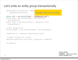 Let’s write an entity group transactionally
               DatastoreService datastore = DatastoreServiceFactory
      	        	 .getDatastoreService();          Create the root entity
      	        Entity ikai = new Entity("User", "ikai@google.com");
      	        Entity blog = new Entity("Blog", "ikaisays.com",
                 ikai.getKey());
      	        Entity entry = new Entity("Entry", "datastore-intro",
                 blog.getKey());
      	
      	        // Auto assign an ID
      	        Entity comment = new Entity("Comment", entry.getKey());
      	
      	        Transaction tx = datastore.beginTransaction();
      	
      	        // Helper function for clarity
      	        datastore.put(Arrays.asList(ikai, blog,entry, comment));
      	
      	        tx.commit();




          68


Thursday, May 26, 2011
 