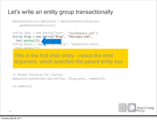Let’s write an entity group transactionally
               DatastoreService datastore = DatastoreServiceFactory
      	        	 .getDatastoreService();

      	        Entity ikai = new Entity("User", "ikai@google.com");
      	        Entity blog = new Entity("Blog", "ikaisays.com",
                 ikai.getKey());
      	        Entity entry = new Entity("Entry", "datastore-intro",
                 blog.getKey());
      	
      	         This is the first child entity - notice the third
               // Auto assign an ID
      	        Entity comment = new Entity("Comment", entry.getKey());
      	         argument, which specifies the parent entity key
      	        Transaction tx = datastore.beginTransaction();
      	
      	        // Helper function for clarity
      	        datastore.put(Arrays.asList(ikai, blog,entry, comment));
      	
      	        tx.commit();




          69


Thursday, May 26, 2011
 