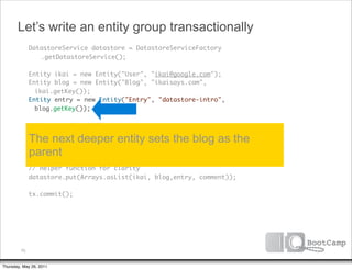 Let’s write an entity group transactionally
               DatastoreService datastore = DatastoreServiceFactory
      	        	 .getDatastoreService();

      	        Entity ikai = new Entity("User", "ikai@google.com");
      	        Entity blog = new Entity("Blog", "ikaisays.com",
                 ikai.getKey());
      	        Entity entry = new Entity("Entry", "datastore-intro",
                 blog.getKey());
      	
      	        // Auto assign an ID
      	        Entity comment = new Entity("Comment", entry.getKey());
      	        The next deeper entity sets the blog as the
      	        parent
               Transaction tx = datastore.beginTransaction();
      	
      	        // Helper function for clarity
      	        datastore.put(Arrays.asList(ikai, blog,entry, comment));
      	
      	        tx.commit();




          70


Thursday, May 26, 2011
 