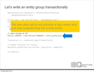 Let’s write an entity group transactionally
               DatastoreService datastore = DatastoreServiceFactory
      	        	 .getDatastoreService();

      	        Entity ikai = new Entity("User", "ikai@google.com");
      	        Entity blog = new Entity("Blog", "ikaisays.com",

      	
                   We can also opt to not provide a key name and
                 ikai.getKey());
               Entity entry = new Entity("Entry", "datastore-intro",
                   just use a parent key for a new entity
                 blog.getKey());
      	
      	        // Auto assign an ID
      	        Entity comment = new Entity("Comment", entry.getKey());
      	
      	        Transaction tx = datastore.beginTransaction();
      	
      	        // Helper function for clarity
      	        datastore.put(Arrays.asList(ikai, blog,entry, comment));
      	
      	        tx.commit();




          71


Thursday, May 26, 2011
 