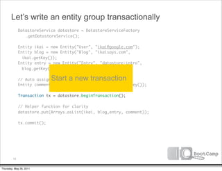 Let’s write an entity group transactionally
               DatastoreService datastore = DatastoreServiceFactory
      	        	 .getDatastoreService();

      	        Entity ikai = new Entity("User", "ikai@google.com");
      	        Entity blog = new Entity("Blog", "ikaisays.com",
                 ikai.getKey());
      	        Entity entry = new Entity("Entry", "datastore-intro",
                 blog.getKey());
      	
      	                       Start a new transaction
               // Auto assign an ID
      	        Entity comment = new Entity("Comment", entry.getKey());
      	
      	        Transaction tx = datastore.beginTransaction();
      	
      	        // Helper function for clarity
      	        datastore.put(Arrays.asList(ikai, blog,entry, comment));
      	
      	        tx.commit();




          72


Thursday, May 26, 2011
 