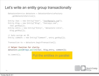 Let’s write an entity group transactionally
               DatastoreService datastore = DatastoreServiceFactory
      	        	 .getDatastoreService();

      	        Entity ikai = new Entity("User", "ikai@google.com");
      	        Entity blog = new Entity("Blog", "ikaisays.com",
                 ikai.getKey());
      	        Entity entry = new Entity("Entry", "datastore-intro",
                 blog.getKey());
      	
      	        // Auto assign an ID
      	        Entity comment = new Entity("Comment", entry.getKey());
      	
      	        Transaction tx = datastore.beginTransaction();
      	
      	        // Helper function for clarity
      	        datastore.put(Arrays.asList(ikai, blog,entry, comment));
      	
      	        tx.commit();
                                      Put the entities in parallel



          73


Thursday, May 26, 2011
 