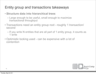 Entity group and transactions takeaways
       • Structure data into hierarchical trees
              – Large enough to be useful, small enough to maximize
                transactional throughput
       • Transactions need an entity group root - roughly 1 transaction/
         second
              – If you write N entities that are all part of 1 entity group, it counts as
                1 write
       • Optimistic locking used - can be expensive with a lot of
         contention




         78


Thursday, May 26, 2011
 
